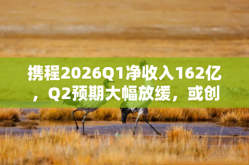 携程2026Q1净收入162亿，Q2预期大幅放缓，或创四年来最慢季度增速