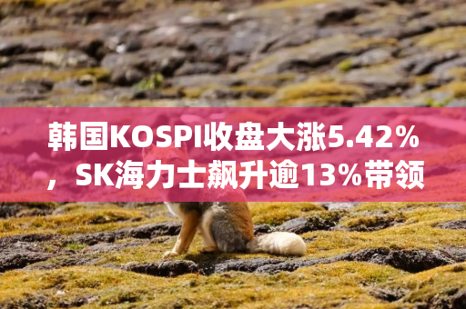 韩国KOSPI收盘大涨5.42%，SK海力士飙升逾13%带领科技股上涨