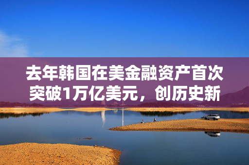 去年韩国在美金融资产首次突破1万亿美元，创历史新高