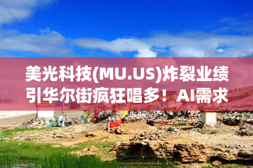 美光科技(MU.US)炸裂业绩引华尔街疯狂唱多！AI需求火热及长期协议撑起增长前景