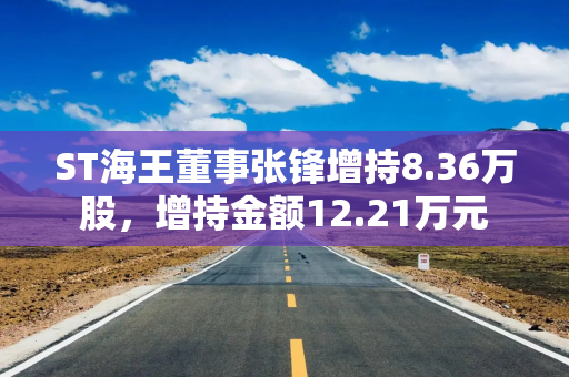 ST海王董事张锋增持8.36万股，增持金额12.21万元