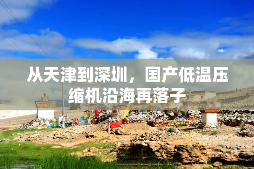 从天津到深圳，国产低温压缩机沿海再落子