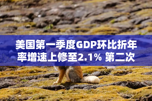 美国第一季度GDP环比折年率增速上修至2.1% 第二次估算值为1.6%
