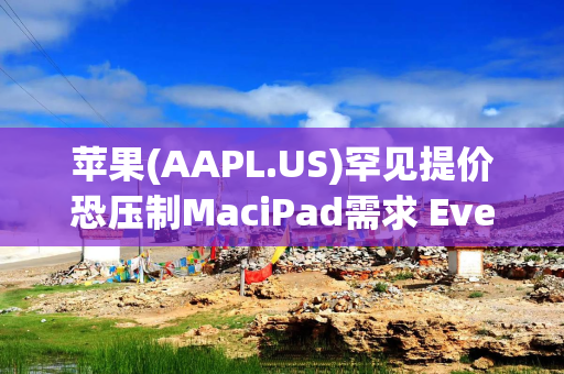 苹果(AAPL.US)罕见提价恐压制MaciPad需求 Evercore仍维持“跑赢大盘”并看至365美元