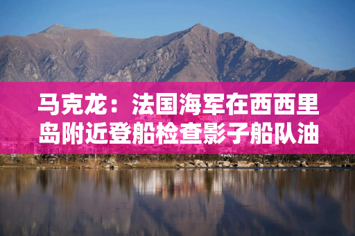 马克龙：法国海军在西西里岛附近登船检查影子船队油轮