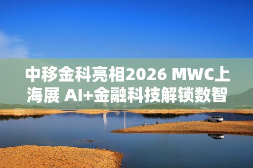 中移金科亮相2026 MWC上海展 AI+金融科技解锁数智金融新场景