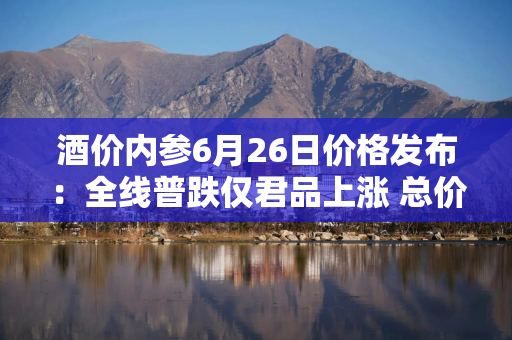 酒价内参6月26日价格发布：全线普跌仅君品上涨 总价再创近70天以来最低