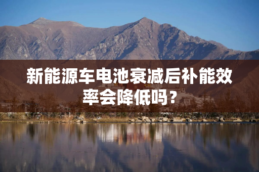 新能源车电池衰减后补能效率会降低吗？