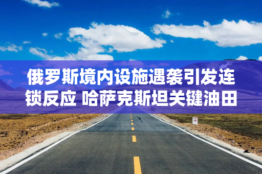 俄罗斯境内设施遇袭引发连锁反应 哈萨克斯坦关键油田大幅减产