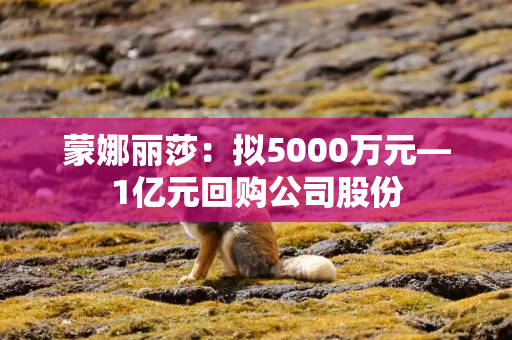 蒙娜丽莎：拟5000万元—1亿元回购公司股份