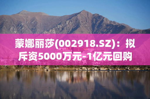 蒙娜丽莎(002918.SZ)：拟斥资5000万元-1亿元回购公司股份