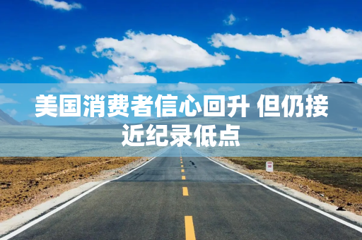 美国消费者信心回升 但仍接近纪录低点