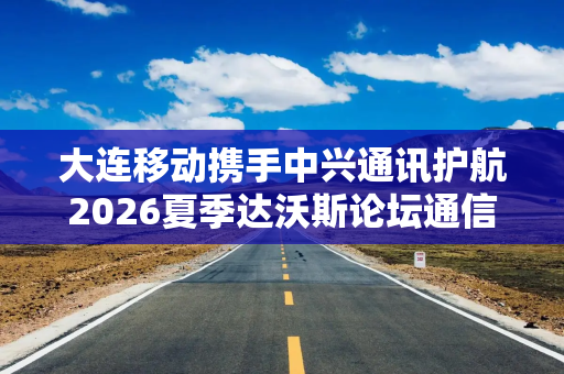 大连移动携手中兴通讯护航2026夏季达沃斯论坛通信保障