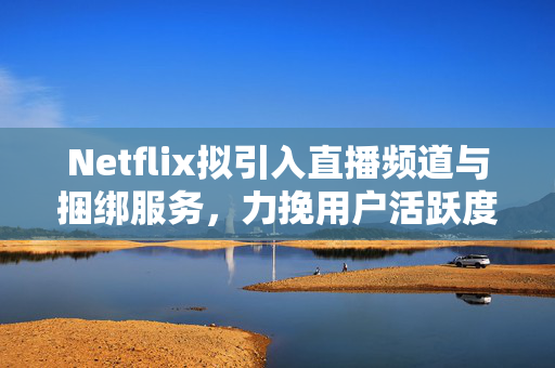 Netflix拟引入直播频道与捆绑服务，力挽用户活跃度下滑