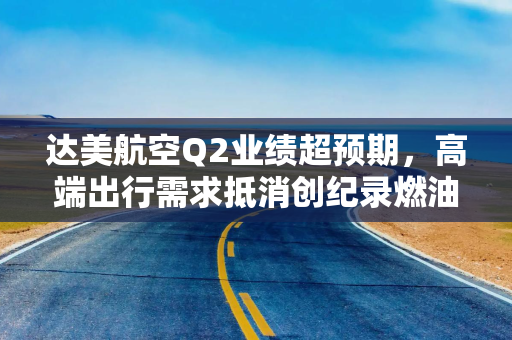 达美航空Q2业绩超预期，高端出行需求抵消创纪录燃油成本