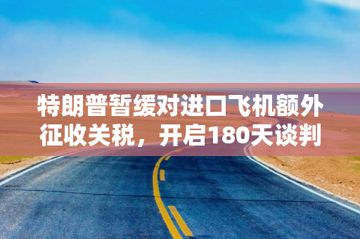 特朗普暂缓对进口飞机额外征收关税，开启180天谈判窗口