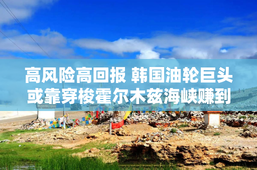高风险高回报 韩国油轮巨头或靠穿梭霍尔木兹海峡赚到上亿美元