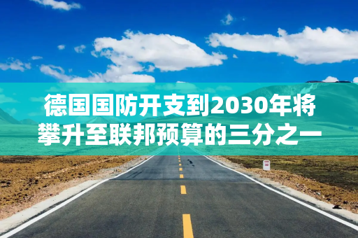 德国国防开支到2030年将攀升至联邦预算的三分之一
