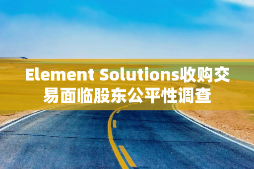Element Solutions收购交易面临股东公平性调查