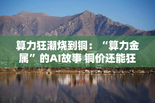 算力狂潮烧到铜：“算力金属”的AI故事 铜价还能狂飙多久？