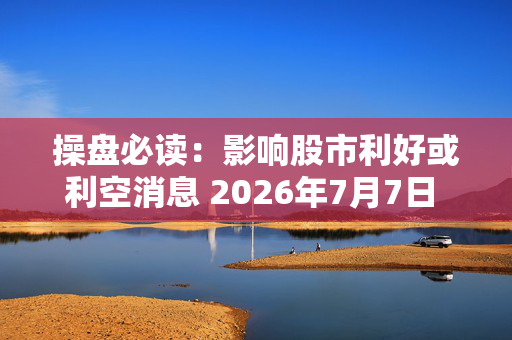 操盘必读：影响股市利好或利空消息 2026年7月7日 财经新闻