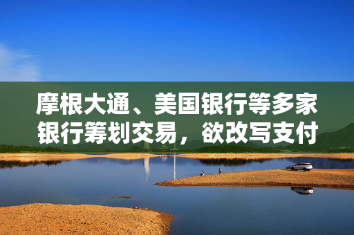 摩根大通、美国银行等多家银行筹划交易，欲改写支付行业格局
