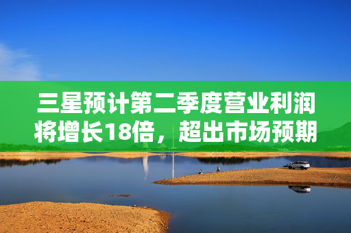 三星预计第二季度营业利润将增长18倍，超出市场预期