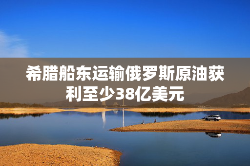 希腊船东运输俄罗斯原油获利至少38亿美元