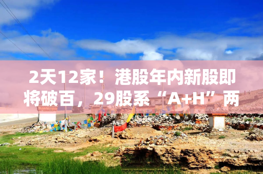 2天12家！港股年内新股即将破百，29股系“A+H”两地上市