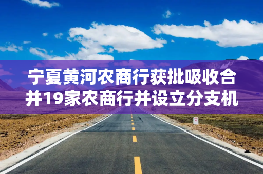 宁夏黄河农商行获批吸收合并19家农商行并设立分支机构