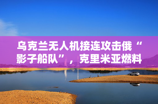 乌克兰无人机接连攻击俄“影子船队”,克里米亚燃料运输受冲击 乌克兰无人机接连攻击俄“影子船队”,克里米亚燃料运输受冲击