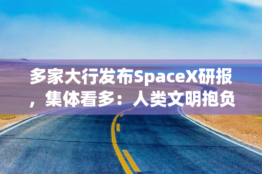 多家大行发布SpaceX研报，集体看多：人类文明抱负的巅峰