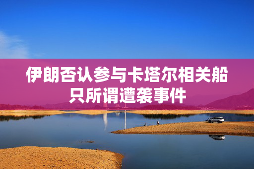 伊朗否认参与卡塔尔相关船只所谓遭袭事件