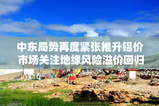 中东局势再度紧张推升铝价 市场关注地缘风险溢价回归