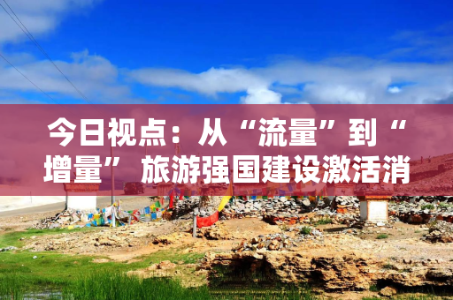 今日视点：从“流量”到“增量” 旅游强国建设激活消费新引擎