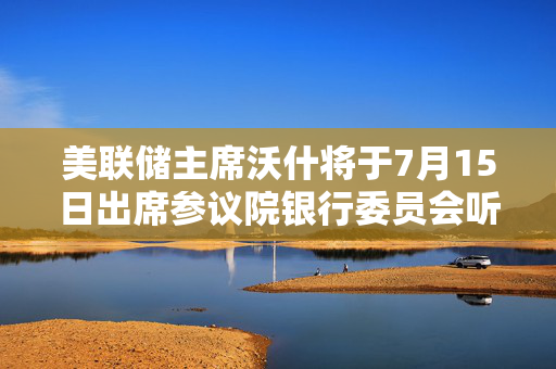 美联储主席沃什将于7月15日出席参议院银行委员会听证会