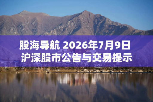 股海导航 2026年7月9日 沪深股市公告与交易提示