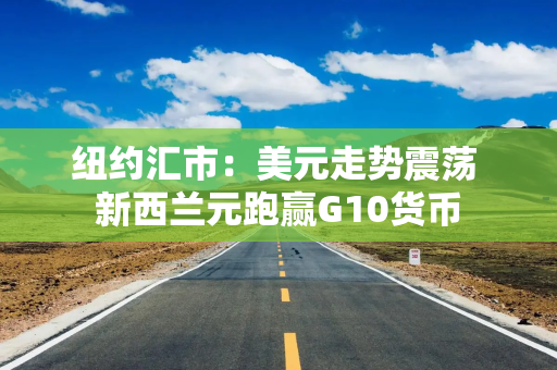 纽约汇市：美元走势震荡 新西兰元跑赢G10货币