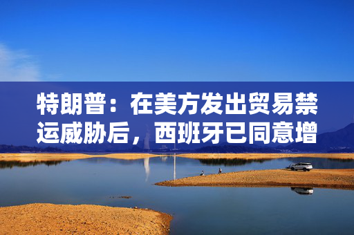 特朗普：在美方发出贸易禁运威胁后，西班牙已同意增加支付款项
