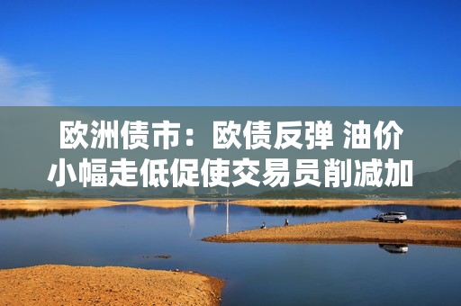 欧洲债市：欧债反弹 油价小幅走低促使交易员削减加息押注