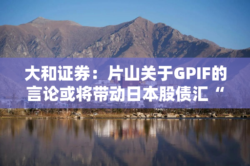 大和证券：片山关于GPIF的言论或将带动日本股债汇“三重上涨”