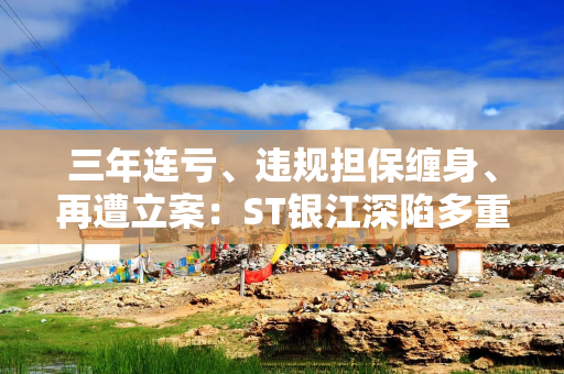 三年连亏、违规担保缠身、再遭立案：ST银江深陷多重经营危局