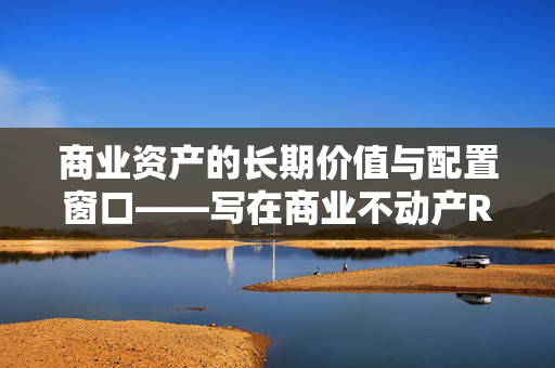 商业资产的长期价值与配置窗口——写在商业不动产REITs上市之际