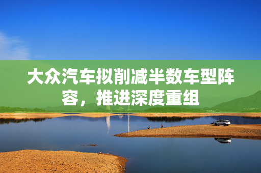 大众汽车拟削减半数车型阵容，推进深度重组