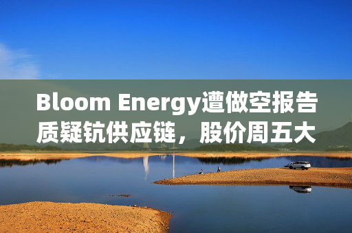 Bloom Energy遭做空报告质疑钪供应链，股价周五大跌9%