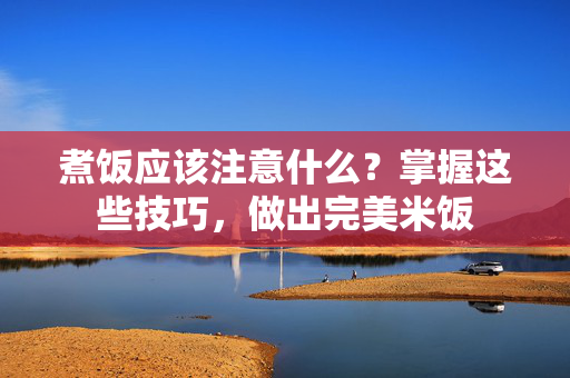 煮饭应该注意什么？掌握这些技巧，做出完美米饭