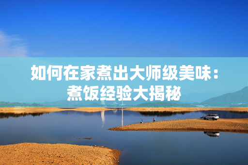 如何在家煮出大师级美味：煮饭经验大揭秘