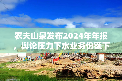 农夫山泉发布2024年年报，舆论压力下水业务份额下滑