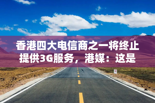 香港四大电信商之一将终止提供3G服务，港媒：这是“一个时代的结束”