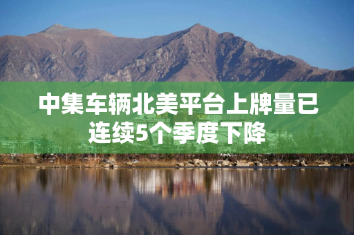 中集车辆北美平台上牌量已连续5个季度下降